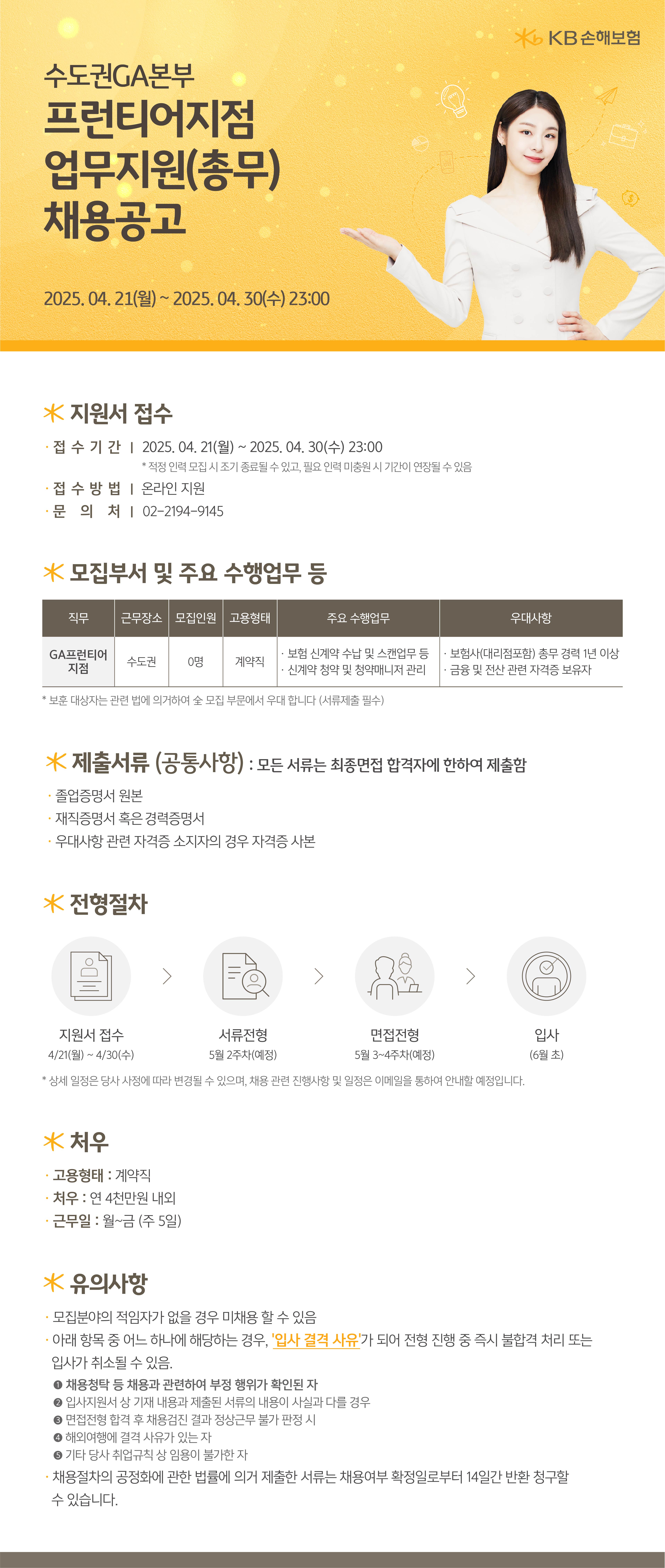 *지원서 접수 접수기간 2025. 04. 21(월) ~ 2025. 04. 30(수) 23:00 *적정 인력 모집 시 조기 종료될 수 있고, 필요인력 미충원시 기간이 연장될 수 있음 접 수 방 법 | 온라인 지원 ·문의처 02-2194-9145 * 모집부서 및 주요 수행업무 등 Ko KB손해보험 직무 근무장소 모집인원 고용형태 주요 수행업무 우대사항 GA프런티어 지점 수도권 0명 계약직 보험 신계약 수납 및 스캔업무 등 · 보험사(대리점포함) 총무 경력 1년 이상 신계약 청약 및 청약매니저 관리 ·금융 및 전산 관련 자격증 보유자 보훈 대상자는 관련 법에 의거하여 全 모집 부문에서 우대 합니다 (서류제출 필수) * 제출서류 (공통사항) : 모든 서류는 최종면접 합격자에 한하여 제출함 졸업증명서 원본 • 재직증명서 혹은 경력증명서 • 우대사항 관련 자격증 소지자의 경우 자격증 사본 * 전형절차 | | | 지원서 접수 4/21(월) ~ 4/30(수) 서류전형 5월 2주차(예정) 면접전형 5월 3~4주차(예정) *상세 일정은 당사 사정에 따라 변경될 수 있으며, 채용관련 진행사항 및 일정은 이메일을 통하여 안내할 예정입니다. * 처우 • 고용형태 : 계약직 처우 : 연 4천만원 내외 • 근무일 : 월~금 (주 5일) * 유의사항 모집분야의 적임자가 없을 경우 미채용할 수 있음 입사 (6월 초) • 아래 항목 중 어느 하나에 해당하는 경우, '입사 결격 사유가 되어 전형 진행 중 즉시 불합격 처리 또는 입사가 취소될 수 있음. 1 채용청탁 등 채용과 관련하여 부정 행위가 확인된 자 2 입사지원서 상 기재 내용과 제출된 서류의 내용이 사실과 다를 경우 • 면접전형 합격 후 채용검진 결과 정상근무 불가 판정 시 4 해외여행에 결격 사유가 있는 자 ● 기타 당사 취업규칙상 임용이 불가한 자 채용절차의 공정화에 관한 법률에 의거 제출한 서류는 채용여부 확정일로부터 14일간 반환 청구할 수 있습니다.